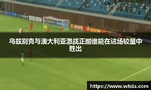 乌兹别克与澳大利亚激战正酣谁能在这场较量中胜出