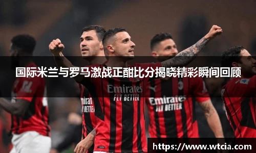 国际米兰与罗马激战正酣比分揭晓精彩瞬间回顾